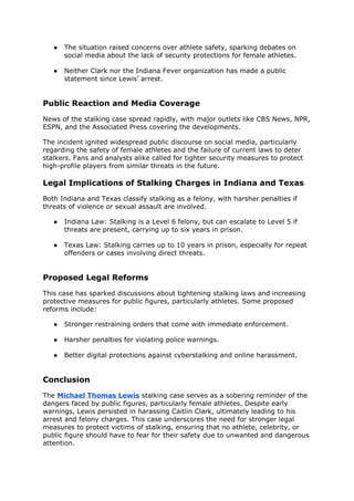 ● The situation raised concerns over athlete safety, sparking debates on
social media about the lack of security protections for female athletes.
● Neither Clark nor the Indiana Fever organization has made a public
statement since Lewis’ arrest.
Public Reaction and Media Coverage
News of the stalking case spread rapidly, with major outlets like CBS News, NPR,
ESPN, and the Associated Press covering the developments.
The incident ignited widespread public discourse on social media, particularly
regarding the safety of female athletes and the failure of current laws to deter
stalkers. Fans and analysts alike called for tighter security measures to protect
high-profile players from similar threats in the future.
Legal Implications of Stalking Charges in Indiana and Texas
Both Indiana and Texas classify stalking as a felony, with harsher penalties if
threats of violence or sexual assault are involved.
● Indiana Law: Stalking is a Level 6 felony, but can escalate to Level 5 if
threats are present, carrying up to six years in prison.
● Texas Law: Stalking carries up to 10 years in prison, especially for repeat
offenders or cases involving direct threats.
Proposed Legal Reforms
This case has sparked discussions about tightening stalking laws and increasing
protective measures for public figures, particularly athletes. Some proposed
reforms include:
● Stronger restraining orders that come with immediate enforcement.
● Harsher penalties for violating police warnings.
● Better digital protections against cyberstalking and online harassment.
Conclusion
The Michael Thomas Lewis stalking case serves as a sobering reminder of the
dangers faced by public figures, particularly female athletes. Despite early
warnings, Lewis persisted in harassing Caitlin Clark, ultimately leading to his
arrest and felony charges. This case underscores the need for stronger legal
measures to protect victims of stalking, ensuring that no athlete, celebrity, or
public figure should have to fear for their safety due to unwanted and dangerous
attention.
 