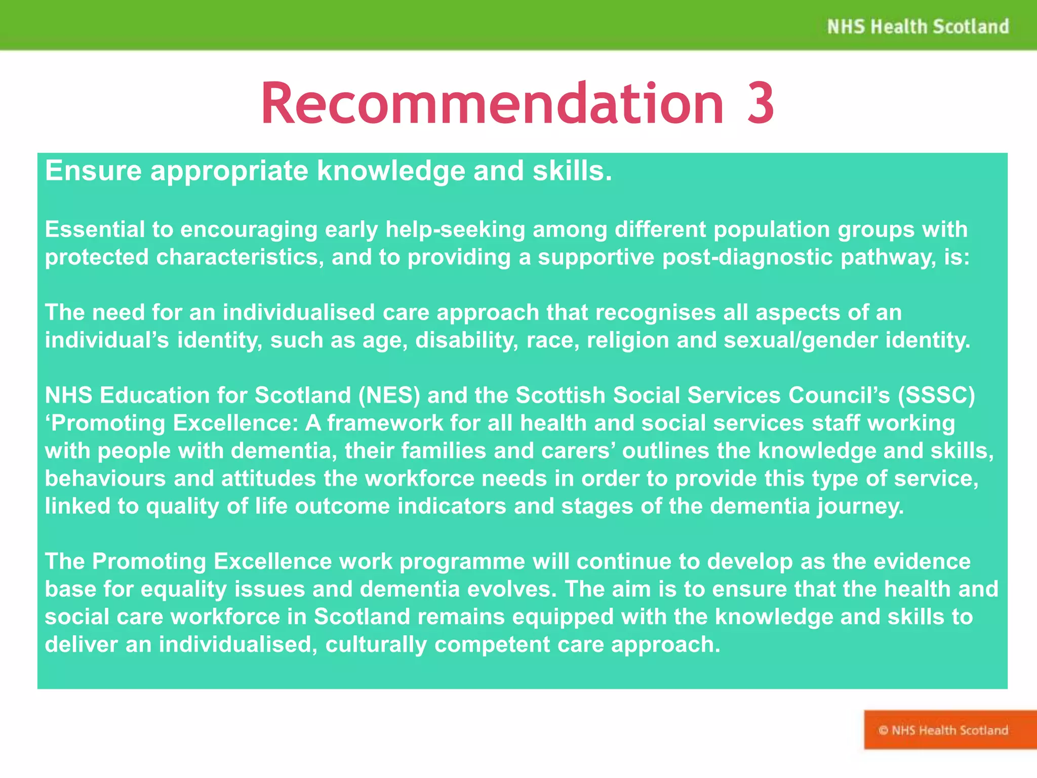 Recommendation 3
Ensure appropriate knowledge and skills.
Essential to encouraging early help-seeking among different population groups with
protected characteristics, and to providing a supportive post-diagnostic pathway, is:
The need for an individualised care approach that recognises all aspects of an
individual’s identity, such as age, disability, race, religion and sexual/gender identity.
NHS Education for Scotland (NES) and the Scottish Social Services Council’s (SSSC)
‘Promoting Excellence: A framework for all health and social services staff working
with people with dementia, their families and carers’ outlines the knowledge and skills,
behaviours and attitudes the workforce needs in order to provide this type of service,
linked to quality of life outcome indicators and stages of the dementia journey.
The Promoting Excellence work programme will continue to develop as the evidence
base for equality issues and dementia evolves. The aim is to ensure that the health and
social care workforce in Scotland remains equipped with the knowledge and skills to
deliver an individualised, culturally competent care approach.
 