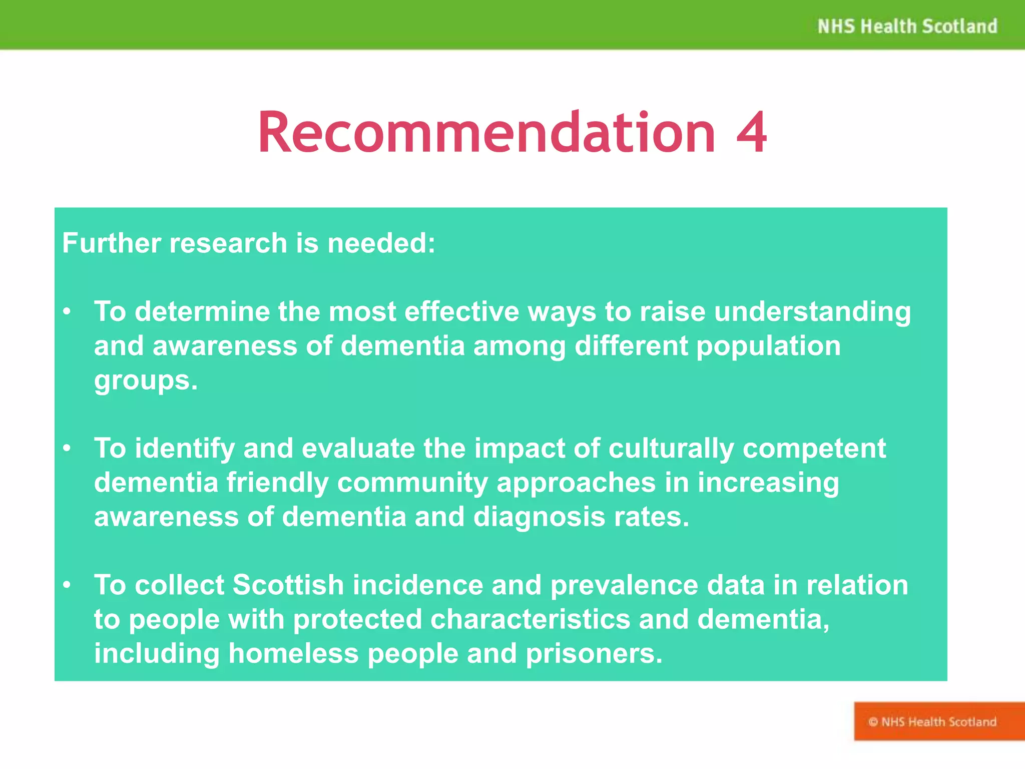 Recommendation 4
Further research is needed:
• To determine the most effective ways to raise understanding
and awareness of dementia among different population
groups.
• To identify and evaluate the impact of culturally competent
dementia friendly community approaches in increasing
awareness of dementia and diagnosis rates.
• To collect Scottish incidence and prevalence data in relation
to people with protected characteristics and dementia,
including homeless people and prisoners.
 