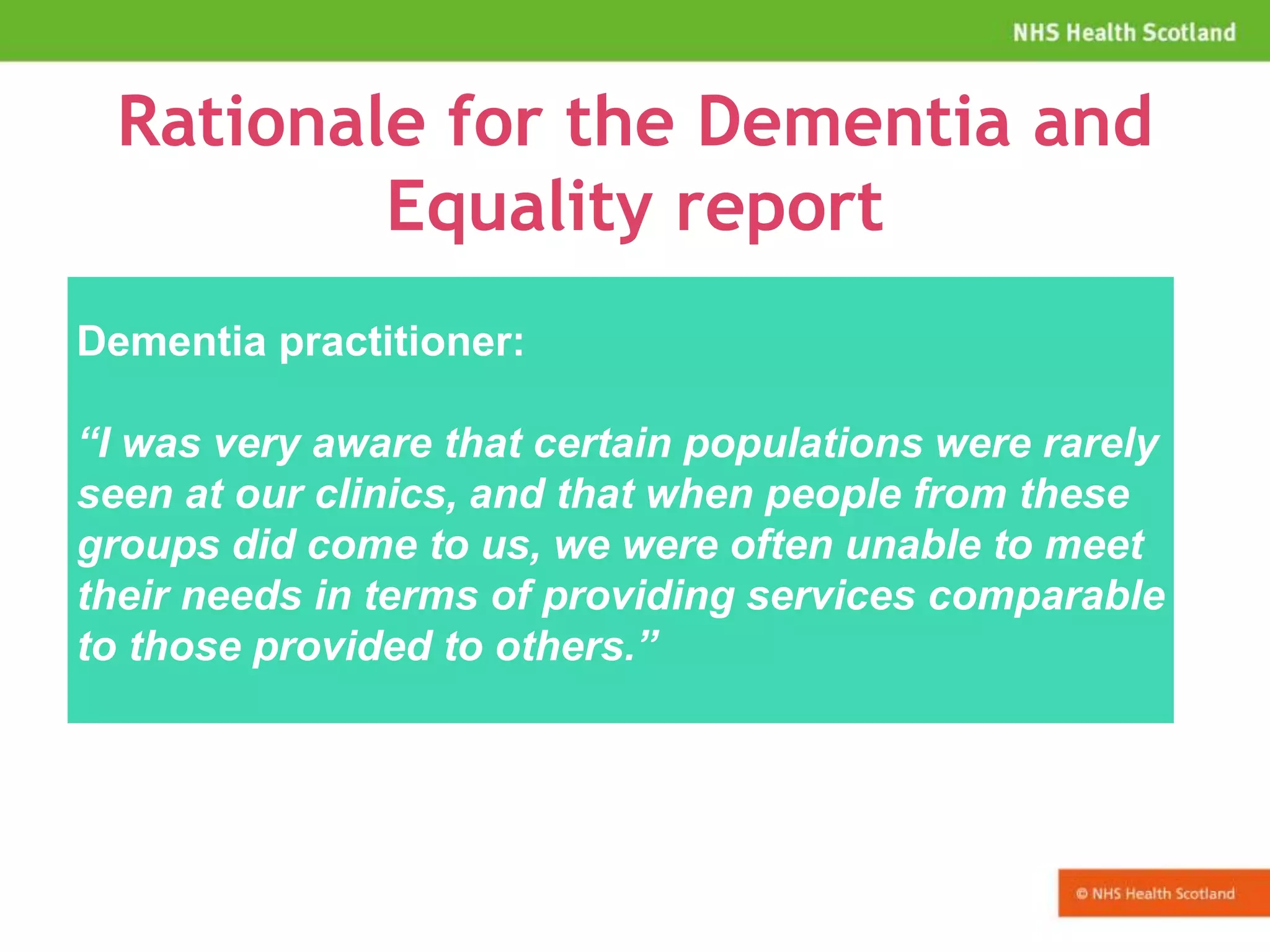 Rationale for the Dementia and
Equality report
Dementia practitioner:
“I was very aware that certain populations were rarely
seen at our clinics, and that when people from these
groups did come to us, we were often unable to meet
their needs in terms of providing services comparable
to those provided to others.”
 