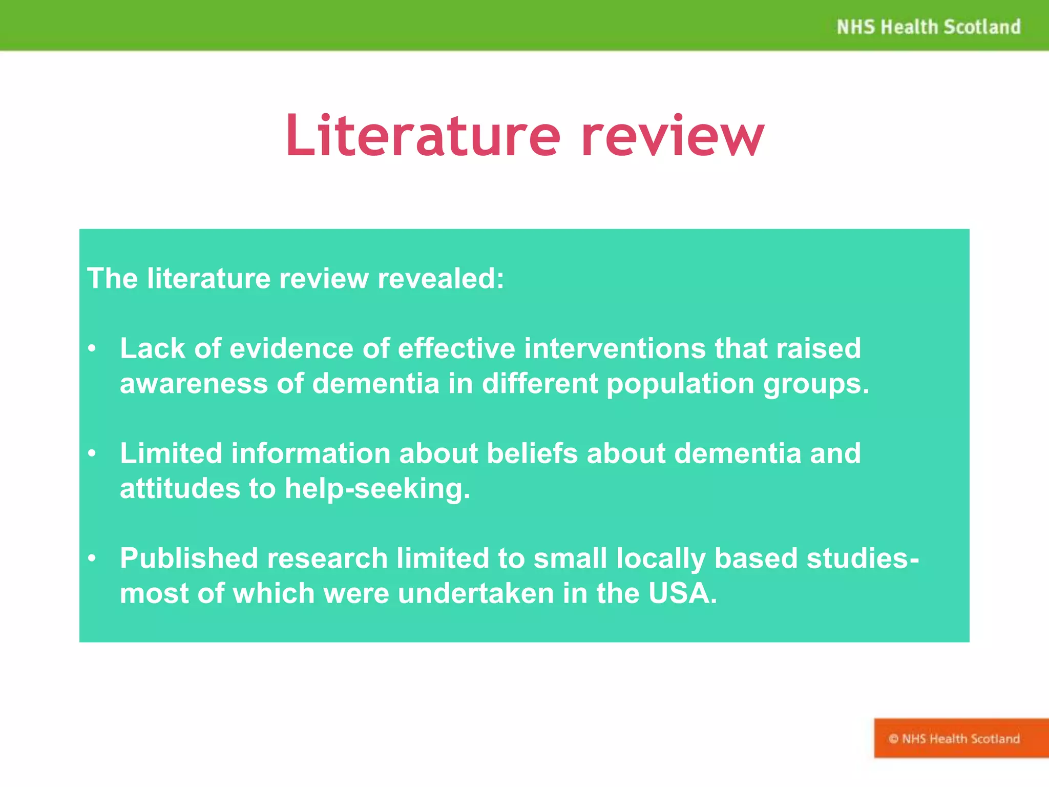 Literature review
The literature review revealed:
• Lack of evidence of effective interventions that raised
awareness of dementia in different population groups.
• Limited information about beliefs about dementia and
attitudes to help-seeking.
• Published research limited to small locally based studies-
most of which were undertaken in the USA.
 