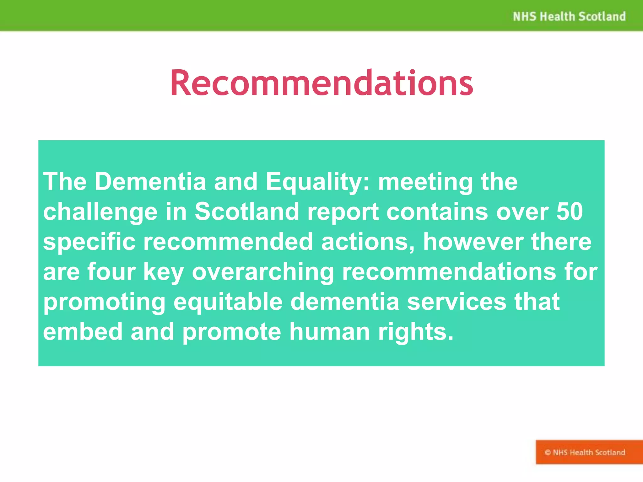 Recommendations
The Dementia and Equality: meeting the
challenge in Scotland report contains over 50
specific recommended actions, however there
are four key overarching recommendations for
promoting equitable dementia services that
embed and promote human rights.
 