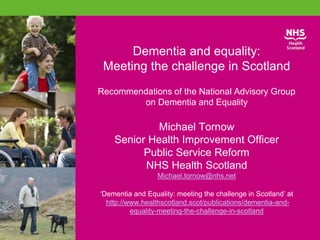 Dementia and equality:
Meeting the challenge in Scotland
Recommendations of the National Advisory Group
on Dementia and Equality
Michael Tornow
Senior Health Improvement Officer
Public Service Reform
NHS Health Scotland
Michael.tornow@nhs.net
‘Dementia and Equality: meeting the challenge in Scotland’ at
http://www.healthscotland.scot/publications/dementia-and-
equality-meeting-the-challenge-in-scotland
 