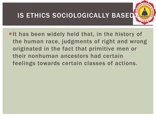 It has been widely held that, in the history of
the human race, judgments of right and wrong
originated in the fact that primitive men or
their nonhuman ancestors had certain
feelings towards certain classes of actions.
IS ETHICS SOCIOLOGICALLY BASED?
 