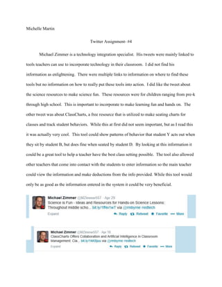 Michelle Martin
Twitter Assignment- #4
Michael Zimmer is a technology integration specialist. His tweets were mainly linked to
tools teachers can use to incorporate technology in their classroom. I did not find his
information as enlightening. There were multiple links to information on where to find these
tools but no information on how to really put these tools into action. I did like the tweet about
the science resources to make science fun. These resources were for children ranging from pre-k
through high school. This is important to incorporate to make learning fun and hands on. The
other tweet was about ClassCharts, a free resource that is utilized to make seating charts for
classes and track student behaviors. While this at first did not seem important, but as I read this
it was actually very cool. This tool could show patterns of behavior that student Y acts out when
they sit by student B, but does fine when seated by student D. By looking at this information it
could be a great tool to help a teacher have the best class setting possible. The tool also allowed
other teachers that come into contact with the students to enter information so the main teacher
could view the information and make deductions from the info provided. While this tool would
only be as good as the information entered in the system it could be very beneficial.
 
