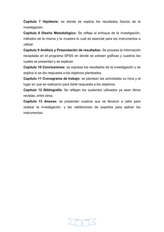 2
Capítulo 7 Hipótesis: es donde se explica los resultados futuros de la
investigación.
Capítulo 8 Diseño Metodológico: Se refleja el enfoque de la investigación,
métodos de la misma y la muestra lo cual es esencial para los instrumentos a
utilizar.
Capítulo 9 Análisis y Presentación de resultados: Se procesa la información
recopilada en el programa SPSS en donde se extraen gráficas y cuadros los
cuales se presentan y se explican.
Capítulo 10 Conclusiones: se expresa los resultados de la investigación y se
explica si se dio respuesta a los objetivos planteados.
Capítulo 11 Cronograma de trabajo: se plantean las actividades su hora y el
lugar en que se realizaron para darle respuesta a los objetivos.
Capítulo 12 Bibliografía: Se reflejan los sustentos utilizados ya sean libros
revistas, entre otros.
Capítulo 13 Anexos: se presentan cuadros que se llevaron a cabo para
realizar la investigación, y las validaciones de expertos para aplicar los
instrumentos.
 