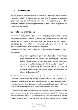 3
II. Antecedentes
En los proyectos de mejoramiento en carreteras (sean adoquinado, concreto
hidráulico y asfalto) se llevan a cabo una gran serie de estudios los cuales ya
están normados por reglamentos nacionales e internacionales que deben
cumplirse desde las actividades preliminares de diseño hasta los procesos de
construcción del mismo.
2.1) Referente internacional
En Centroamérica para los procesos de construcción y mejoramiento de obras
horizontales (carretera, puentes y diseños de alcantarillados) en este caso
tomaremos en cuenta la seguridad vial para prevenir los accidentes u
obstáculos que hay sobre la carpeta de rodamiento al igual de las
especificaciones de las diferentes señales de tránsito.
(Secretaria de Integracion Economica Centroamericana (SIECA), 2010)
expresa que:
La gestión integral de riesgo de desastres debe ser considerada
parte intrínseca de los procesos de planificación e inversión
pública, fundamentada en las dimensiones social, económica,
ambiental y político-institucional del desarrollo, buscando la
creación de condiciones de seguridad integral, tal como lo
establece la Política Centroamericana para la Gestión Integral del
Riesgo de Desastres. (p.7)
En Centroamérica para estos proyectos de obras horizontales existen
manuales internacionales los cuales también rigen el diseño debido a su
avanzada tecnología ya que para las realizaciones de estas normas se hacen
muchos diferentes tipos de ensayes en laboratorios la cual es muy útil para
nuestro país en la seguridad vial, impactos ambientales, entre otros.
Los reglamentos SIECA son unas de las más utilizadas en todos los países
centroamericanos ya que este presenta las distancias donde ira ubicada las
señales de tránsito donde se sabrá la altura que tiene, las dimensiones y como
diferenciar de acuerdo a lo que nos indique para prevenir los accidentes
 