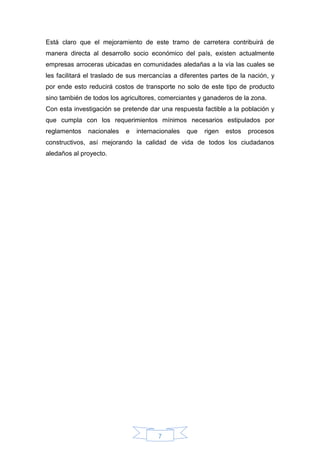 7
Está claro que el mejoramiento de este tramo de carretera contribuirá de
manera directa al desarrollo socio económico del país, existen actualmente
empresas arroceras ubicadas en comunidades aledañas a la vía las cuales se
les facilitará el traslado de sus mercancías a diferentes partes de la nación, y
por ende esto reducirá costos de transporte no solo de este tipo de producto
sino también de todos los agricultores, comerciantes y ganaderos de la zona.
Con esta investigación se pretende dar una respuesta factible a la población y
que cumpla con los requerimientos mínimos necesarios estipulados por
reglamentos nacionales e internacionales que rigen estos procesos
constructivos, así mejorando la calidad de vida de todos los ciudadanos
aledaños al proyecto.
 