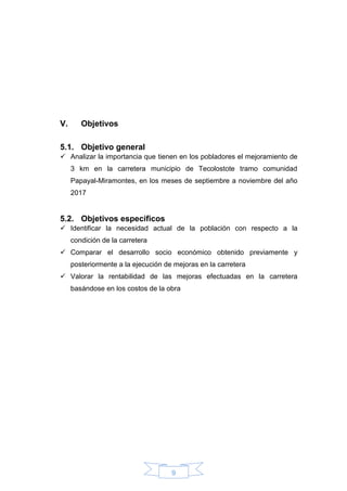 9
V. Objetivos
5.1. Objetivo general
 Analizar la importancia que tienen en los pobladores el mejoramiento de
3 km en la carretera municipio de Tecolostote tramo comunidad
Papayal-Miramontes, en los meses de septiembre a noviembre del año
2017
5.2. Objetivos específicos
 Identificar la necesidad actual de la población con respecto a la
condición de la carretera
 Comparar el desarrollo socio económico obtenido previamente y
posteriormente a la ejecución de mejoras en la carretera
 Valorar la rentabilidad de las mejoras efectuadas en la carretera
basándose en los costos de la obra
 