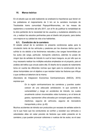 10
VI. Marco teórico
En el estudio que se está realizando se analizará la importancia que tienen en
los pobladores el mejoramiento de 3 km en la carretera municipio de
Tecolostote tramo comunidad Papayal-Miramontes, en los meses de
septiembre a noviembre del año 2017, con el fin de justificar la rentabilidad de
la obra partiendo de la necesidad de los usuarios y ciudadanos aledaños a la
vía, y realizar los estudios pertinentes para el diseño del proyecto, para darles
una mejora en su calidad de vida a los habitantes.
6.1. Condición de la carretera
El estado actual de la carretera no presenta condiciones aptas para la
circulación tanto de los vehículos y peatones por los diversos daños que ha
sufrido la vía debido a los fenómenos naturales y las cargas transmitidas por
los autos (de carga, particular, transporte colectivo), además no posee de
ningún tipo de señales de tránsito lo cual la hace insegura, es por ello que es
muy necesario realizar los múltiples estudios empleados en el proyecto, para el
análisis del tráfico que circula sobre ella. El diseño de la carpeta de rodamiento
toma en cuenta las diferentes normas que rigen para la construcción de las
obras horizontales con el objetivo a que resistan todos los factores que influye
o que conlleva al deterioro de la misma.
(Secretaria de Integracion Economica Centroamericana (SIECA), 2010)
expresa que:
En la región centroamericana las carreteras y puentes suelen
carecer de una adecuada señalización, lo que aumenta la
vulnerabilidad y riesgo en accidentes de tránsito, los cuales
anualmente cobran innumerables vidas humanas y en el tema de
gastos, representan cifras elevadas por concepto gastos médicos,
medicinas, seguros de vehículos, seguros de mercadería
transportada y otros. (p.45).
Muchos accidentes de tránsito son producidos por escases de señales sobre la
vía lo que hace que los conductores se confíen y excedan sus vehículos a
velocidades altas sin estar previsto de factores que están presente en la
carretera y que pueden provocar colisiones o vuelcos de los autos, es el caso
 