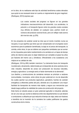 12
en la obra, de no realizarse este tipo de actividad tendríamos costos elevados
que quizá no era necesario tener en cuenta un mejoramiento de gran magnitud.
(Rodriguez, 2014) expreso que:
Los costos sociales del progreso no figuran en los grandes
indicadores macroeconómicos del desarrollo. Los accidentes, la
polución o el transporte figuran entre los grandes costos sociales
muy difíciles de detallar; en cualquier caso, podrían incidir en
números del producto nacional bruto, pero sin reflejar nada acerca
del nivel de vida. (p.278)
En los proyectos de carácter social se dice que el monto invertido nunca se
recupera, lo que significa que tiene que ser compensado con el progreso socio
económico para la población beneficiada, la baja en el precio del transporte, la
comida, entre otros, lo que se obtiene son pequeñas cantidades que se suman
en los impuestos para darle mantenimiento a la carretera en un lapso de tiempo
(años de retorno) esto para no dejar deteriorar por completo al pasar los años
por factores del mismo uso y climáticos. Ofreciéndole a los ciudadanos una
mejora en su calidad de vida.
(Rodriguez, 2014,p.285) también menciono “La demanda futura de transporte
mundial será, obviamente, determinada por el desarrollo de otros sectores de la
vida: industria, desarrollo de zonas con producción de recursos naturales,
energía y agricultura. La energía será un factor dominante en la demanda”.
Los diseños y construcciones de carreteras siempre se priorizan a sectores
(comunidades, municipios, entre otros) de gran potencial en vía de desarrollo
los cuales aportan sus productos (agricultura, ganadería, fuentes de carácter
energético) a diferentes partes del país, dándole así a la población una mayor
facilidad de transportar de manera más rápida y segura sus mercancías que
desde luego justifican la viabilidad de costos de construcción del proyecto.
Este tramo en estudio posee un gran potencial agricultor e industrial, además
de ser una ruta que acorta la distancia entre dos departamentos la cual atraerá
a conductores a utilizarla por que reducirá el tiempo de viaje; estos son factores
a beneficio de la inversión de la carretera los cuales justificaran los gastos
constructivos de la misma.
 