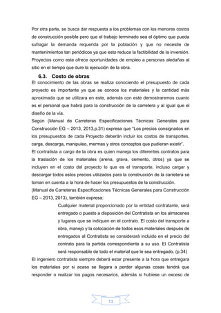 13
Por otra parte, se busca dar respuesta a los problemas con los menores costos
de construcción posible pero que el trabajo terminado sea el óptimo que pueda
sufragar la demanda requerida por la población y que no necesite de
mantenimientos tan periódicos ya que esto reduce la factibilidad de la inversión.
Proyectos como este ofrece oportunidades de empleo a personas aledañas al
sitio en el tiempo que dure la ejecución de la obra.
6.3. Costo de obras
El conocimiento de las obras se realiza conociendo el presupuesto de cada
proyecto es importante ya que se conoce los materiales y la cantidad más
aproximada que se utilizara en este, además con este demostraremos cuanto
es el personal que habrá para la construcción de la carretera y al igual que el
diseño de la vía.
Según (Manual de Carreteras Especificaciones Técnicas Generales para
Construcción EG – 2013, 2013,p.31) expresa que “Los precios consignados en
los presupuestos de cada Proyecto deberán incluir los costos de transportes,
carga, descarga, manipuleo, mermas y otros conceptos que pudieran existir”.
El contratista a cargo de la obra es quien maneja los diferentes contratos para
la traslación de los materiales (arena, grava, cemento, otros) ya que se
incluyen en el costo del proyecto lo que es el transporte, incluso cargar y
descargar todos estos precios utilizados para la construcción de la carretera se
toman en cuenta a la hora de hacer los presupuestos de la construcción.
(Manual de Carreteras Especificaciones Técnicas Generales para Construcción
EG – 2013, 2013), también expresa:
Cualquier material proporcionado por la entidad contratante, será
entregado o puesto a disposición del Contratista en los almacenes
y lugares que se indiquen en el contrato. El costo del transporte a
obra, manejo y la colocación de todos esos materiales después de
entregados al Contratista se considerará incluido en el precio del
contrato para la partida correspondiente a su uso. El Contratista
será responsable de todo el material que le sea entregado. (p.34)
El ingeniero contratista siempre deberá estar presente a la hora que entregara
los materiales por si acaso se llegara a perder algunas cosas tendrá que
responder o realizar los pagos necesarios, además si hubiese un exceso de
 