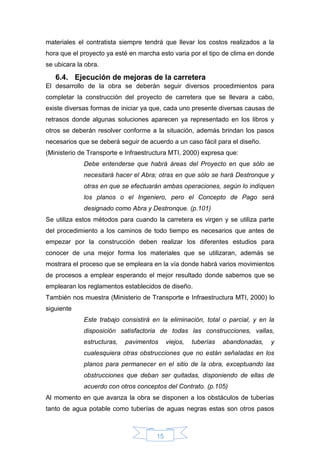 15
materiales el contratista siempre tendrá que llevar los costos realizados a la
hora que el proyecto ya esté en marcha esto varia por el tipo de clima en donde
se ubicara la obra.
6.4. Ejecución de mejoras de la carretera
El desarrollo de la obra se deberán seguir diversos procedimientos para
completar la construcción del proyecto de carretera que se llevara a cabo,
existe diversas formas de iniciar ya que, cada uno presente diversas causas de
retrasos donde algunas soluciones aparecen ya representado en los libros y
otros se deberán resolver conforme a la situación, además brindan los pasos
necesarios que se deberá seguir de acuerdo a un caso fácil para el diseño.
(Ministerio de Transporte e Infraestructura MTI, 2000) expresa que:
Debe entenderse que habrá áreas del Proyecto en que sólo se
necesitará hacer el Abra; otras en que sólo se hará Destronque y
otras en que se efectuarán ambas operaciones, según lo indiquen
los planos o el Ingeniero, pero el Concepto de Pago será
designado como Abra y Destronque. (p.101)
Se utiliza estos métodos para cuando la carretera es virgen y se utiliza parte
del procedimiento a los caminos de todo tiempo es necesarios que antes de
empezar por la construcción deben realizar los diferentes estudios para
conocer de una mejor forma los materiales que se utilizaran, además se
mostrara el proceso que se empleara en la vía donde habrá varios movimientos
de procesos a emplear esperando el mejor resultado donde sabemos que se
emplearan los reglamentos establecidos de diseño.
También nos muestra (Ministerio de Transporte e Infraestructura MTI, 2000) lo
siguiente
Este trabajo consistirá en la eliminación, total o parcial, y en la
disposición satisfactoria de todas las construcciones, vallas,
estructuras, pavimentos viejos, tuberías abandonadas, y
cualesquiera otras obstrucciones que no están señaladas en los
planos para permanecer en el sitio de la obra, exceptuando las
obstrucciones que deban ser quitadas, disponiendo de ellas de
acuerdo con otros conceptos del Contrato. (p.105)
Al momento en que avanza la obra se disponen a los obstáculos de tuberías
tanto de agua potable como tuberías de aguas negras estas son otros pasos
 