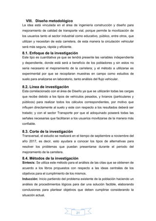 21
VIII. Diseño metodológico
La idea está vinculada en el área de ingeniería construcción y diseño para
mejoramiento de calidad de transporte vial, porque permite la movilización de
los usuarios tanto el sector industrial como educativo, público, entre otros, que
utilizan y necesitan de esta carretera, de esta manera la circulación vehicular
será más segura, rápida y eficiente.
8.1. Enfoque de la investigación
Este tipo es cuantitativa ya que se tendrá presente las variables independiente
y dependiente, donde está será a beneficio de los pobladores y sin estos no
sería necesario el mejoramiento de la carretera; y el método a utilizarse es
experimental por que se recopilaran muestras en campo como estudios de
suelo para analizarse en laboratorio, tanto análisis del flujo vehicular.
8.2. Línea de investigación
Esta correlacionado con el área de Diseño ya que se utilizarán todas las cargas
que recibe debido a los tipos de vehículos pesados, y livianos (particulares y
públicos) para realizar todos los cálculos correspondientes, por motivo que
influyen directamente al suelo y este con respecto a los resultados deberá ser
tratado; y con el sector Transporte por que el adoquinado poseerá todas las
señales necesarias que facilitaran a los usuarios movilizarse de la manera más
confiable.
8.3. Corte de la investigación
Transversal, el estudio se realizará en el tiempo de septiembre a noviembre del
año 2017, es decir, esto ayudara a conocer los tipos de alternativas para
resolver los problemas que puedan presentarse durante el periodo del
mejoramiento de la carretera.
8.4. Métodos de la investigación
Síntesis: Se utiliza este método para el análisis de las citas que se obtienen de
acuerdo a los libros propuestos con respecto a las ideas centrales de los
objetivos para el cumplimiento de los mismos.
Inducción: Inicio partiendo del problema existente de la población haciendo un
análisis de procedimientos lógicos para dar una solución factible, elaborando
conclusiones para plantear objetivos que deben cumplirse considerando la
situación actual.
 