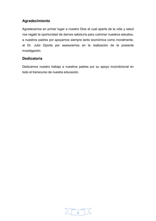 iii
Agradecimiento
Agradecemos en primer lugar a nuestro Dios el cual aparte de la vida y salud
nos regaló la oportunidad de darnos sabiduría para culminar nuestros estudios,
a nuestros padres por apoyarnos siempre tanto económica como moralmente,
al Dr. Julio Oporta por asesorarnos en la realización de la presente
investigación.
Dedicatoria
Dedicamos nuestro trabajo a nuestros padres por su apoyo incondicional en
todo el transcurso de nuestra educación.
 