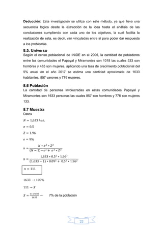 22
Deducción: Esta investigación se utiliza con este método, ya que lleva una
secuencia lógica desde la extracción de la idea hasta el análisis de las
conclusiones cumpliendo con cada uno de los objetivos, la cual facilita la
realización de esta, es decir, van vinculadas entre sí para poder dar respuesta
a los problemas.
8.5. Universo
Según el censo poblacional de INIDE en el 2005, la cantidad de pobladores
entre las comunidades el Papayal y Miramontes son 1018 las cuales 533 son
hombres y 485 son mujeres, aplicando una tasa de crecimiento poblacional del
5% anual en el año 2017 se estima una cantidad aproximada de 1633
habitantes, 857 varones y 776 mujeres.
8.6 Población
La cantidad de personas involucradas en estas comunidades Papayal y
Miramontes son 1633 personas las cuales 857 son hombres y 776 son mujeres
133.
8.7 Muestra
Datos
𝑁 = 1,633 ℎ𝑎𝑏.
𝜎 = 0.5
𝑍 = 1.96
𝑒 = 9%
𝑛 =
𝑁 ∗ 𝜎2
∗ 𝑍2
(𝑁 − 1) ∗ 𝑒2 + 𝜎2 ∗ 𝑍2
𝑛 =
1,633 ∗ 0.52
∗ 1.962
(1,633 − 1) ∗ 0.092 + 0.52 ∗ 1.962
1633 → 100%
111 → 𝑋
𝑋 =
111∗100
1633
→ 7% de la población
𝑛 = 111
 