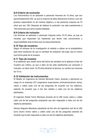 23
8.8 Criterio de exclusión
Los instrumentos no se aplicarán a personas menores de 15 años, que son
aproximadamente 232, ya que la mayoría de ellos desconoce el tema o por ser
jóvenes responderán no de manera objetiva y a las personas mayores de 70
años que son 190. Después de obtener la exclusión nos sale exactamente a
108 entrevista que sería nuestra totalidad.
8.9 Criterio de inclusión
Las técnicas se aplicarán a personas mayores entre 15-70 años, ya que se
necesita que respondan los habitantes que tienen más conocimiento y
responsabilidad ante el tema que se está presentando.
8.10 Tipo de muestreo
Según el enfoque de la investigación el método a utilizar es el probabilístico
este tiene tendencia de que la cantidad de población del lugar sea la misma
que forme parte de la muestra.
8.11 Tipo de muestra
A la población que reside cerca del tramo de carretera se le aplicara el tipo de
muestra por criterio, ya que a ellos se les está clasificando por exclusión e
inclusión, es decir entre 15-70 años llenaran la técnica, en cambio los menores
de 15 no.
8.12 Validación de instrumentos
El Master en Ingeniería de tránsito Bernardo Calvo, docente y ejerciendo su
cargo en la empresa ICC (ingenieros supervisores centroamericanos) reviso,
valoro y valido cada una de las preguntas de acuerdo con los objetivos,
estando de acuerdo que si les dan salidas a cada uno de los objetivos
planteados.
El ingeniero Rubel Yamir Mendoza docente de la UNI reviso valoro y valido
cada una de las preguntas aceptando que dan respuesta a cada uno de los
objetivos planteados.
Gerssy Noguera Mendoza estudiante de 5to año de ingeniería civil de la UNI
turno diurno reviso valoro y valido cada una de las preguntas estando de
acuerdo que le dan respuesta a cada uno de los objetivos planteados.
 