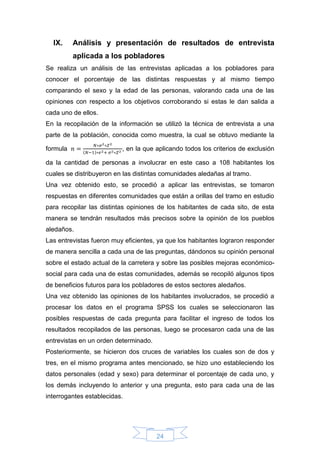 24
IX. Análisis y presentación de resultados de entrevista
aplicada a los pobladores
Se realiza un análisis de las entrevistas aplicadas a los pobladores para
conocer el porcentaje de las distintas respuestas y al mismo tiempo
comparando el sexo y la edad de las personas, valorando cada una de las
opiniones con respecto a los objetivos corroborando si estas le dan salida a
cada uno de ellos.
En la recopilación de la información se utilizó la técnica de entrevista a una
parte de la población, conocida como muestra, la cual se obtuvo mediante la
formula 𝑛 =
𝑁∗𝜎2∗𝑍2
(𝑁−1)∗𝑒2+ 𝜎2∗𝑍2
, en la que aplicando todos los criterios de exclusión
da la cantidad de personas a involucrar en este caso a 108 habitantes los
cuales se distribuyeron en las distintas comunidades aledañas al tramo.
Una vez obtenido esto, se procedió a aplicar las entrevistas, se tomaron
respuestas en diferentes comunidades que están a orillas del tramo en estudio
para recopilar las distintas opiniones de los habitantes de cada sito, de esta
manera se tendrán resultados más precisos sobre la opinión de los pueblos
aledaños.
Las entrevistas fueron muy eficientes, ya que los habitantes lograron responder
de manera sencilla a cada una de las preguntas, dándonos su opinión personal
sobre el estado actual de la carretera y sobre las posibles mejoras económico-
social para cada una de estas comunidades, además se recopiló algunos tipos
de beneficios futuros para los pobladores de estos sectores aledaños.
Una vez obtenido las opiniones de los habitantes involucrados, se procedió a
procesar los datos en el programa SPSS los cuales se seleccionaron las
posibles respuestas de cada pregunta para facilitar el ingreso de todos los
resultados recopilados de las personas, luego se procesaron cada una de las
entrevistas en un orden determinado.
Posteriormente, se hicieron dos cruces de variables los cuales son de dos y
tres, en el mismo programa antes mencionado, se hizo uno estableciendo los
datos personales (edad y sexo) para determinar el porcentaje de cada uno, y
los demás incluyendo lo anterior y una pregunta, esto para cada una de las
interrogantes establecidas.
 