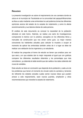 iv
Resumen
La presente investigación es sobre el mejoramiento de una carretera donde se
ubica en el municipio de Tecolostote en la comunidad del papayal-Miramontes
se lleva a cabo mediante unas entrevistas la cual podemos tomas las diferentes
opiniones acerca del estado de la carpeta de rodamiento y como le afecta
económicamente y sus labores diarias de cada persona.
El análisis de este documento es conocer la necesidad de la población
afectada en este tramo. Además, se realiza una serie de investigaciones
comparando lo teórico con lo práctico, escogidos en los diferentes libros y
manuales de construcción que nos sirven como guía. La mejor manera
conociendo los habitantes actuales para calcular la muestra a ocupar al
momento de aplicar las entrevistas también antes de ir a lugar se debe de
realizar una validación de los ingenieros y un estudiante.
El realizar las preguntas al tramo de estudio se tienen que analizar para ver
que sexo y en que edades dan la mejor respuesta al igual que con graficas
comparar los diferentes resultados obtenidos y los porcentajes que más
coincidieron, ya obtenida la tabla tendrá que dar salida a los datos obtenido del
cruce de variables.
Este estudio se tiene en conclusión que depende de la población y cada uno de
los problemas que tienen al momento de circular sobre la carretera y teniendo
de referente los estados actuales cuales serían nuevas ideas que pueden
anexar a este mejoramiento, sean nuevos puentes, ampliación y otras
recomendaciones que necesite la carpeta de rodamiento.
 