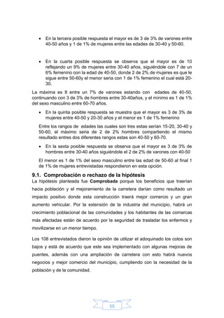 55
 En la tercera posible respuesta el mayor es de 3 de 3% de varones entre
40-50 años y 1 de 1% de mujeres entre las edades de 30-40 y 50-60.
 En la cuarta posible respuesta se observa que el mayor es de 10
reflejando un 9% de mujeres entre 30-40 años, siguiéndole con 7 de un
6% femenino con la edad de 40-50, donde 2 de 2% de mujeres es que le
sigue entre 50-60y el menor seria con 1 de 1% femenino el cual está 20-
30.
La máxima es 8 entre un 7% de varones estando con edades de 40-50,
continuando con 3 de 3% de hombres entre 30-40años, y el mínimo es 1 de 1%
del sexo masculino entre 60-70 años.
 En la quinta posible respuesta se muestra que el mayor es 3 de 3% de
mujeres entre 40-50 y 20-30 años y el menor es 1 de 1% femenino
Entre los rangos de edades las cuales son tres estas serían 15-20, 30-40 y
50-60, el máximo seria de 2 de 2% hombres compartiendo el mismo
resultado entres dos diferentes rangos estas son 40-50 y 60-70.
 En la sexta posible respuesta se observa que el mayor es 3 de 3% de
hombres entre 30-40 años siguiéndole el 2 de 2% de varones con 40-50
El menor es 1 de 1% del sexo masculino entre las edad de 50-60 al final 1
de 1% de mujeres entrevistadas respondieron en esta opción.
9.1. Comprobación o rechazo de la hipótesis
La hipótesis planteada fue Comprobada porque los beneficios que traerían
hacia población y el mejoramiento de la carretera darían como resultado un
impacto positivo donde esta construcción traerá mejor comercio y un gran
aumento vehicular. Por la extensión de la industria del municipio, habrá un
crecimiento poblacional de las comunidades y los habitantes de las comarcas
más afectadas están de acuerdo por la seguridad de trasladar los enfermos y
movilizarse en un menor tiempo.
Los 108 entrevistados dieron la opinión de utilizar el adoquinado los cotos son
bajos y está de acuerdo que este sea implementado con algunas mejoras de
puentes, además con una ampliación de carretera con esto habrá nuevos
negocios y mejor comercio del municipio, cumpliendo con la necesidad de la
población y de la comunidad.
 