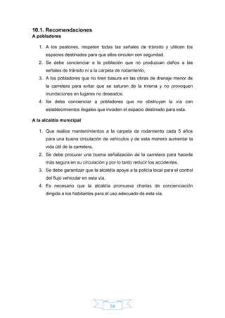 58
10.1. Recomendaciones
A pobladores
1. A los peatones, respeten todas las señales de tránsito y utilicen los
espacios destinados para que ellos circulen con seguridad.
2. Se debe concienciar a la población que no produzcan daños a las
señales de tránsito ni a la carpeta de rodamiento.
3. A los pobladores que no tiren basura en las obras de drenaje menor de
la carretera para evitar que se saturen de la misma y no provoquen
inundaciones en lugares no deseados.
4. Se debe concienciar a pobladores que no obstruyan la vía con
establecimientos ilegales que invaden el espacio destinado para esta.
A la alcaldía municipal
1. Que realice mantenimientos a la carpeta de rodamiento cada 5 años
para una buena circulación de vehículos y de esta manera aumentar la
vida útil de la carretera.
2. Se debe procurar una buena señalización de la carretera para hacerla
más segura en su circulación y por lo tanto reducir los accidentes.
3. Se debe garantizar que la alcaldía apoye a la policía local para el control
del flujo vehicular en esta vía.
4. Es necesario que la alcaldía promueva charlas de concienciación
dirigida a los habitantes para el uso adecuado de esta vía.
 