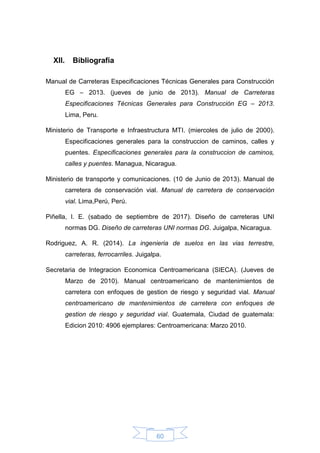 60
XII. Bibliografía
Manual de Carreteras Especificaciones Técnicas Generales para Construcción
EG – 2013. (jueves de junio de 2013). Manual de Carreteras
Especificaciones Técnicas Generales para Construcción EG – 2013.
Lima, Peru.
Ministerio de Transporte e Infraestructura MTI. (miercoles de julio de 2000).
Especificaciones generales para la construccion de caminos, calles y
puentes. Especificaciones generales para la construccion de caminos,
calles y puentes. Managua, Nicaragua.
Ministerio de transporte y comunicaciones. (10 de Junio de 2013). Manual de
carretera de conservación vial. Manual de carretera de conservación
vial. Lima,Perú, Perú.
Piñella, I. E. (sabado de septiembre de 2017). Diseño de carreteras UNI
normas DG. Diseño de carreteras UNI normas DG. Juigalpa, Nicaragua.
Rodriguez, A. R. (2014). La ingenieria de suelos en las vias terrestre,
carreteras, ferrocarriles. Juigalpa.
Secretaria de Integracion Economica Centroamericana (SIECA). (Jueves de
Marzo de 2010). Manual centroamericano de mantenimientos de
carretera con enfoques de gestion de riesgo y seguridad vial. Manual
centroamericano de mantenimientos de carretera con enfoques de
gestion de riesgo y seguridad vial. Guatemala, Ciudad de guatemala:
Edicion 2010: 4906 ejemplares: Centroamericana: Marzo 2010.
 