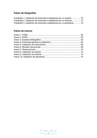 vii
Índice de fotografías
Fotografía 1: Validación de entrevista a pobladores por un experto ................ 72
Fotografía 2: Validación de entrevista a pobladores por un docente................ 73
Fotografía 3: validación de entrevista a pobladores por un estudiante ............ 74
Índice de anexos
Anexo 1: FODA ................................................................................................ 62
Anexo 2: DOFA ................................................................................................ 63
Anexo 3: Sustento bibliográfico........................................................................ 64
Anexo 4: Entrevista aplicada a pobladores ...................................................... 66
Anexo 5: Validación de instrumentos ............................................................... 68
Anexo 6: Revisión documental......................................................................... 69
Anexo 7: Observaciones .................................................................................. 70
Anexo 8: Validación de experto........................................................................ 72
Anexo 9: Validación de docente....................................................................... 73
Anexo 10: Validación de estudiante ................................................................. 74
 