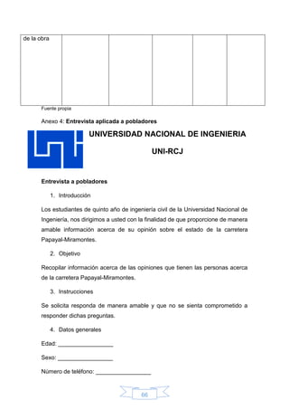 66
de la obra
Fuente propia
Anexo 4: Entrevista aplicada a pobladores
UNIVERSIDAD NACIONAL DE INGENIERIA
UNI-RCJ
Entrevista a pobladores
1. Introducción
Los estudiantes de quinto año de ingeniería civil de la Universidad Nacional de
Ingeniería, nos dirigimos a usted con la finalidad de que proporcione de manera
amable información acerca de su opinión sobre el estado de la carretera
Papayal-Miramontes.
2. Objetivo
Recopilar información acerca de las opiniones que tienen las personas acerca
de la carretera Papayal-Miramontes.
3. Instrucciones
Se solicita responda de manera amable y que no se sienta comprometido a
responder dichas preguntas.
4. Datos generales
Edad: _________________
Sexo: _________________
Número de teléfono: _________________
 
