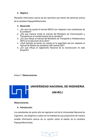 70
2. Objetivo
Recopilar información acerca de las opiniones que tienen las personas acerca
de la carretera Papayal-Miramontes
3. Desarrollo
1. ¿En qué nos ayuda el manual SIECA con respecto a las condiciones de
la carretera?
2. ¿De qué manera incide el manual del Ministerio de Comunicación y
Transporte en el mantenimiento de la carretera?
3. ¿En que influye el manual del Ministerio de Transporte e Infraestructura
(MTI) en la ejecución de la obra?
4. ¿Qué factores se toman en cuenta en la seguridad vial con respecto al
manual de Diseño de carreteras UNI normas DG?
5. ¿En que influye el reglamento Nacional de la Construcción en este
proyecto?
Anexo 7: Observaciones
UNIVERSIDAD NACIONAL DE INGENIERIA
UNI-RCJ
Observaciones
4. Introducción
Los estudiantes de quinto año de ingeniería civil de la Universidad Nacional de
Ingeniería, nos dirigimos a usted con la finalidad de que proporcione de manera
amable información acerca de su opinión sobre el estado de la carretera
Papayal-Miramontes.
 