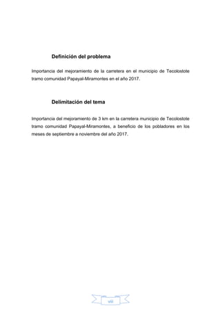 viii
Definición del problema
Importancia del mejoramiento de la carretera en el municipio de Tecolostote
tramo comunidad Papayal-Miramontes en el año 2017.
Delimitación del tema
Importancia del mejoramiento de 3 km en la carretera municipio de Tecolostote
tramo comunidad Papayal-Miramontes, a beneficio de los pobladores en los
meses de septiembre a noviembre del año 2017.
 