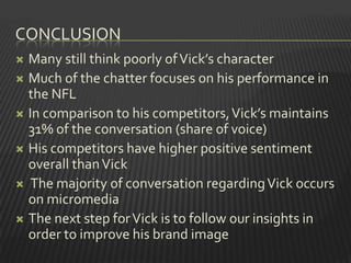 CONCLUSION
 Many still think poorly of Vick’s character
 Much of the chatter focuses on his performance in
  the NFL
 In comparison to his competitors, Vick’s maintains
  31% of the conversation (share of voice)
 His competitors have higher positive sentiment
  overall than Vick
 The majority of conversation regarding Vick occurs
  on micromedia
 The next step for Vick is to follow our insights in
  order to improve his brand image
 