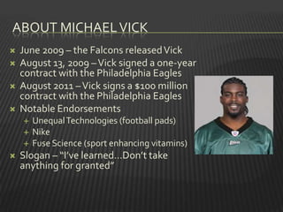 ABOUT MICHAEL VICK
   June 2009 – the Falcons released Vick
   August 13, 2009 – Vick signed a one-year
    contract with the Philadelphia Eagles
   August 2011 – Vick signs a $100 million
    contract with the Philadelphia Eagles
   Notable Endorsements
       Unequal Technologies (football pads)
       Nike
       Fuse Science (sport enhancing vitamins)
   Slogan – “I’ve learned…Don’t take
    anything for granted”
 