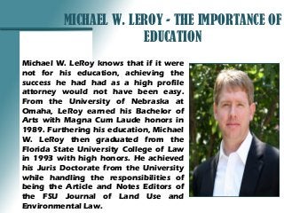 MICHAEL W. LEROY - THE IMPORTANCE OF
EDUCATION
Michael W. LeRoy knows that if it were
not for his education, achieving the
success he had had as a high profile
attorney would not have been easy.
From the University of Nebraska at
Omaha, LeRoy earned his Bachelor of
Arts with Magna Cum Laude honors in
1989. Furthering his education, Michael
W. LeRoy then graduated from the
Florida State University College of Law
in 1993 with high honors. He achieved
his Juris Doctorate from the University
while handling the responsibilities of
being the Article and Notes Editors of
the FSU Journal of Land Use and
Environmental Law.
 
