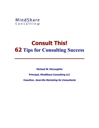 Consult This!
62 Tips for Consulting Success


              Michael W. McLaughlin

       Principal, MindShare Consulting LLC

   Coauthor, Guerrilla Marketing for Consultants
 