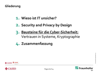 Gliederung


      1.     Wieso ist IT unsicher?
      2.     Security and Privacy by Design
      3.     Bausteine für die Cyber-Sicherheit:
             Vertrauen in Systeme, Kryptographie
      4. Zusammenfassung




                                                   © Fraunhofer-Gesellschaft 2012
                           Page 16 of 24
 