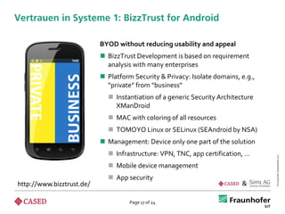 Vertrauen in Systeme 1: BizzTrust for Android

                           BYOD without reducing usability and appeal
                            BizzTrust Development is based on requirement
                             analysis with many enterprises
                            Platform Security & Privacy: Isolate domains, e.g.,
                             “private” from “business”
                              Instantiation of a generic Security Architecture
                               XManDroid
                              MAC with coloring of all resources
                              TOMOYO Linux or SELinux (SEAndroid by NSA)
                            Management: Device only one part of the solution
                              Infrastructure: VPN, TNC, app certification, …




                                                                                   © Fraunhofer-Gesellschaft 2012
                              Mobile device management
                              App security
http://www.bizztrust.de/                                                   &

                                     Page 17 of 24
 