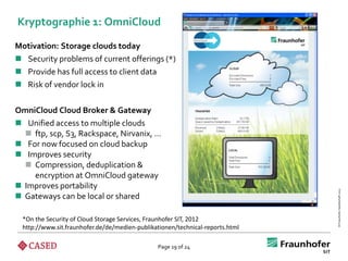 Kryptographie 1: OmniCloud

Motivation: Storage clouds today
 Security problems of current offerings (*)
 Provide has full access to client data
 Risk of vendor lock in

OmniCloud Cloud Broker & Gateway
 Unified access to multiple clouds
   ftp, scp, S3, Rackspace, Nirvanix, …
 For now focused on cloud backup
 Improves security
   Compression, deduplication &
    encryption at OmniCloud gateway
 Improves portability




                                                                                © Fraunhofer-Gesellschaft 2012
 Gateways can be local or shared

  *On the Security of Cloud Storage Services, Fraunhofer SIT, 2012
  http://www.sit.fraunhofer.de/de/medien-publikationen/technical-reports.html

                                                Page 19 of 24
 