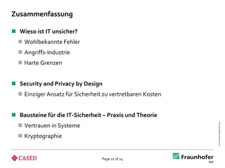 Zusammenfassung

 Wieso ist IT unsicher?
   Wohlbekannte Fehler
   Angriffs-Industrie
   Harte Grenzen


 Security and Privacy by Design
   Einziger Ansatz für Sicherheit zu vertretbaren Kosten


 Bausteine für die IT-Sicherheit – Praxis und Theorie




                                                            © Fraunhofer-Gesellschaft 2012
   Vertrauen in Systeme
   Kryptographie


                                  Page 22 of 24
 