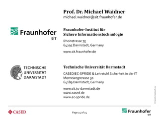 Prof. Dr. Michael Waidner
michael.waidner@sit.fraunhofer.de


Fraunhofer-Institut für
Sichere Informationstechnologie
Rheinstrasse 75
64295 Darmstadt, Germany
www.sit.fraunhofer.de



Technische Universität Darmstadt
CASED/EC-SPRIDE & Lehrstuhl Sicherheit in der IT
Mornewegstrasse 30
64289 Darmstadt, Germany




                                                   © Fraunhofer-Gesellschaft 2012
www.sit.tu-darmstadt.de
www.cased.de
www.ec-spride.de



     Page 24 of 24
 
