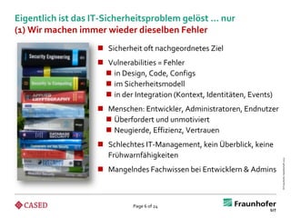 Eigentlich ist das IT-Sicherheitsproblem gelöst … nur
(1) Wir machen immer wieder dieselben Fehler
                    Sicherheit oft nachgeordnetes Ziel
                    Vulnerabilities = Fehler
                     in Design, Code, Configs
                     im Sicherheitsmodell
                     in der Integration (Kontext, Identitäten, Events)
                    Menschen: Entwickler, Administratoren, Endnutzer
                     Überfordert und unmotiviert
                     Neugierde, Effizienz, Vertrauen
                    Schlechtes IT-Management, kein Überblick, keine
                     Frühwarnfähigkeiten




                                                                          © Fraunhofer-Gesellschaft 2012
                    Mangelndes Fachwissen bei Entwicklern & Admins



                             Page 6 of 24
 