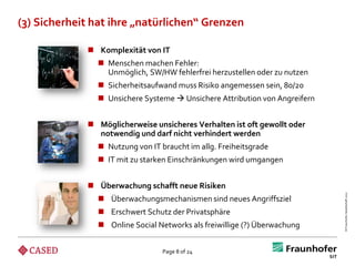 (3) Sicherheit hat ihre „natürlichen“ Grenzen

              Komplexität von IT
                Menschen machen Fehler:
                 Unmöglich, SW/HW fehlerfrei herzustellen oder zu nutzen
                Sicherheitsaufwand muss Risiko angemessen sein, 80/20
                Unsichere Systeme  Unsichere Attribution von Angreifern


              Möglicherweise unsicheres Verhalten ist oft gewollt oder
               notwendig und darf nicht verhindert werden
                Nutzung von IT braucht im allg. Freiheitsgrade
                IT mit zu starken Einschränkungen wird umgangen


              Überwachung schafft neue Risiken




                                                                            © Fraunhofer-Gesellschaft 2012
                Überwachungsmechanismen sind neues Angriffsziel
                Erschwert Schutz der Privatsphäre
                Online Social Networks als freiwillige (?) Überwachung


                                 Page 8 of 24
 