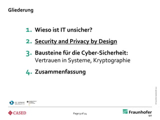 Gliederung


      1.     Wieso ist IT unsicher?
      2.     Security and Privacy by Design
      3.     Bausteine für die Cyber-Sicherheit:
             Vertrauen in Systeme, Kryptographie
      4. Zusammenfassung




                                                   © Fraunhofer-Gesellschaft 2012
                           Page 9 of 24
 