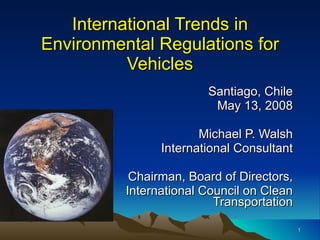 International Trends in Environmental Regulations for Vehicles Santiago, Chile May 13, 2008 Michael P. Walsh International Consultant Chairman, Board of Directors, International Council on Clean Transportation 