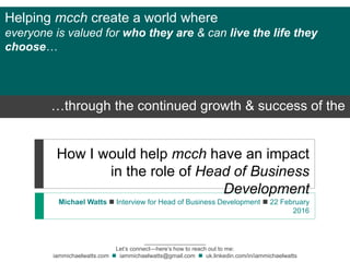 How I would help mcch have an impact
in the role of Head of Business
Development
Michael Watts  Interview for Head of Business Development  22 February
2016
___________________
Let’s connect—here’s how to reach out to me:
iammichaelwatts.com  iammichaelwatts@gmail.com  uk.linkedin.com/in/iammichaelwatts
Helping mcch create a world where
everyone is valued for who they are & can live the life they
choose…
…through the continued growth & success of the
company
 