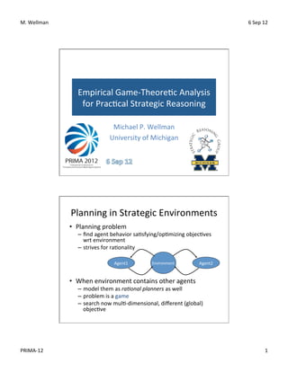 M.	
  Wellman	
                                                                                     6	
  Sep	
  12	
  




                       Empirical	
  Game-­‐Theore<c	
  Analysis	
  
                        for	
  Prac<cal	
  Strategic	
  Reasoning	
  

                                        Michael	
  P.	
  Wellman	
  
                                       University	
  of	
  Michigan	
  




                    Planning	
  in	
  Strategic	
  Environments	
  
                    •  Planning	
  problem	
  
                       –  ﬁnd	
  agent	
  behavior	
  sa<sfying/op<mizing	
  objec<ves	
  
                          wrt	
  environment	
  
                       –  strives	
  for	
  ra<onality	
  

                                          Agent1	
            Environment	
            Agent2	
  

                    	
  
                    •  When	
  environment	
  contains	
  other	
  agents	
  
                       –  model	
  them	
  as	
  ra#onal	
  planners	
  as	
  well	
  
                       –  problem	
  is	
  a	
  game	
  
                       –  search	
  now	
  mul<-­‐dimensional,	
  diﬀerent	
  (global)	
  
                          objec<ve	
  




PRIMA-­‐12	
                                                                                                      1	
  
 