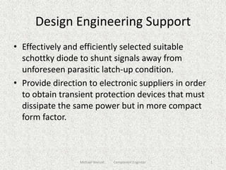 Design Engineering Support Effectively and efficiently selected suitable schottky diode to shunt signals away from unforeseen parasitic latch-up condition. Provide direction to electronic suppliers in order to obtain transient protection devices that must dissipate the same power but in more compact form factor. 1 Michael Wenzel           Component Engineer 