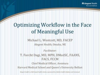 Optimizing Workflow in the Face
       of Meaningful Use
         Michael L. Westcott, MD, FACEP
              Alegent Health, Omaha, NE

                      Facilitator:
   T. Forcht Dagi, MD, MPH, DMedSC, FAANS,
                   FACS, FCCM
           Chief Medical Officer, Aventura
 Harvard Medical School and Queen’s University Belfast
 