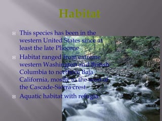    This species has been in the
    western United States since at
    least the late Pliocene
   Habitat ranged from extreme
    western Washington and British
    Columbia to northern Baja
    California, mostly to the west of
    the Cascade-Sierra crest.
   Aquatic habitat with refugia
 