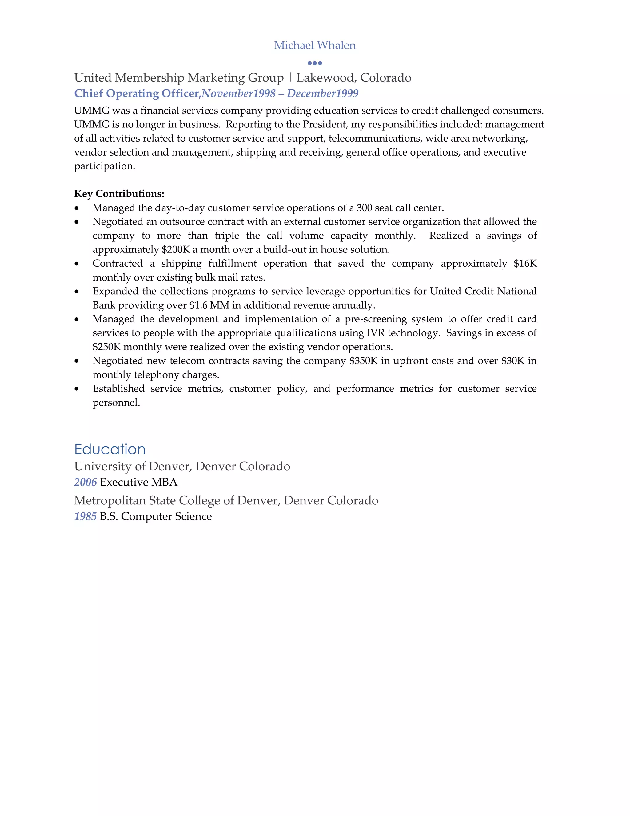 Michael Whalen

United Membership Marketing Group | Lakewood, Colorado
Chief Operating Officer,November1998 – December1999
UMMG was a financial services company providing education services to credit challenged consumers.
UMMG is no longer in business. Reporting to the President, my responsibilities included: management
of all activities related to customer service and support, telecommunications, wide area networking,
vendor selection and management, shipping and receiving, general office operations, and executive
participation.

Key Contributions:
   Managed the day-to-day customer service operations of a 300 seat call center.
   Negotiated an outsource contract with an external customer service organization that allowed the
   company to more than triple the call volume capacity monthly. Realized a savings of
   approximately $200K a month over a build-out in house solution.
   Contracted a shipping fulfillment operation that saved the company approximately $16K
   monthly over existing bulk mail rates.
   Expanded the collections programs to service leverage opportunities for United Credit National
   Bank providing over $1.6 MM in additional revenue annually.
   Managed the development and implementation of a pre-screening system to offer credit card
   services to people with the appropriate qualifications using IVR technology. Savings in excess of
   $250K monthly were realized over the existing vendor operations.
   Negotiated new telecom contracts saving the company $350K in upfront costs and over $30K in
   monthly telephony charges.
   Established service metrics, customer policy, and performance metrics for customer service
   personnel.



Education
University of Denver, Denver Colorado
2006 Executive MBA
Metropolitan State College of Denver, Denver Colorado
1985 B.S. Computer Science
 