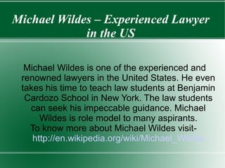 Michael Wildes – Experienced Lawyer
in the US
Michael Wildes is one of the experienced and
renowned lawyers in the United States. He even
takes his time to teach law students at Benjamin
Cardozo School in New York. The law students
can seek his impeccable guidance. Michael
Wildes is role model to many aspirants.
To know more about Michael Wildes visit-
http://en.wikipedia.org/wiki/Michael_Wildes
 